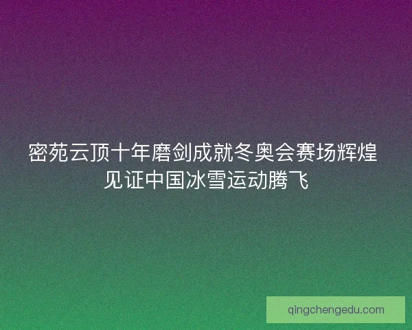 密苑云顶十年磨剑成就冬奥会赛场辉煌 见证中国冰雪运动腾飞 密苑云顶十年磨剑成就冬奥会赛场辉煌 见证中国冰雪运动腾飞