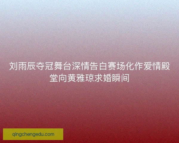 刘雨辰夺冠舞台深情告白赛场化作爱情殿堂向黄雅琼求婚瞬间