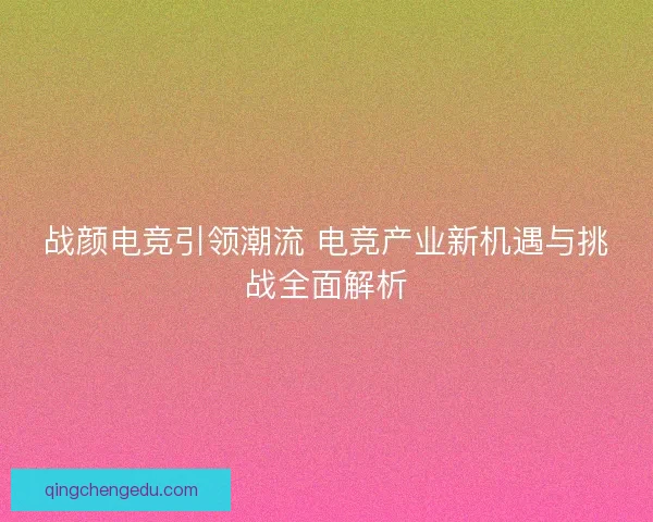 战颜电竞引领潮流 电竞产业新机遇与挑战全面解析