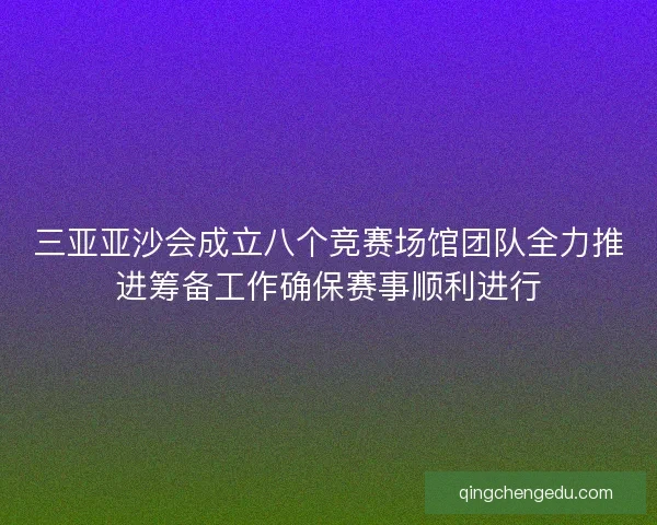 三亚亚沙会成立八个竞赛场馆团队全力推进筹备工作确保赛事顺利进行